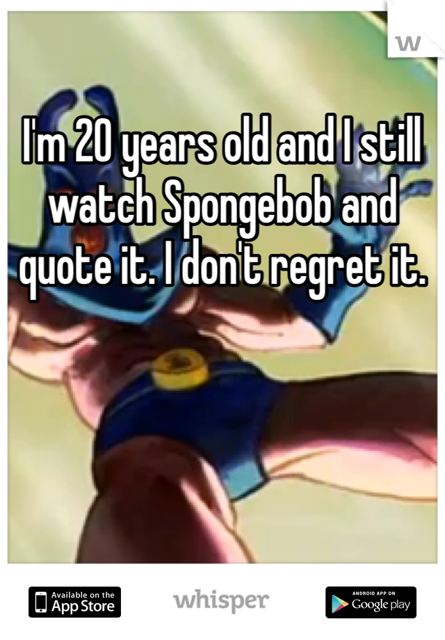 I'm 20 years old and I still watch Spongebob and quote it. I don't regret it.