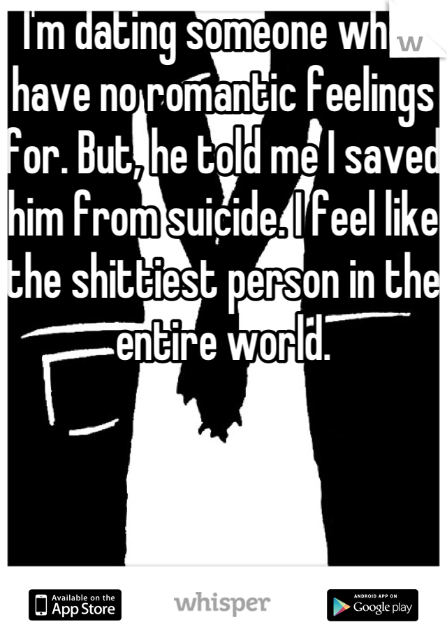 I'm dating someone who I have no romantic feelings for. But, he told me I saved him from suicide. I feel like the shittiest person in the entire world. 