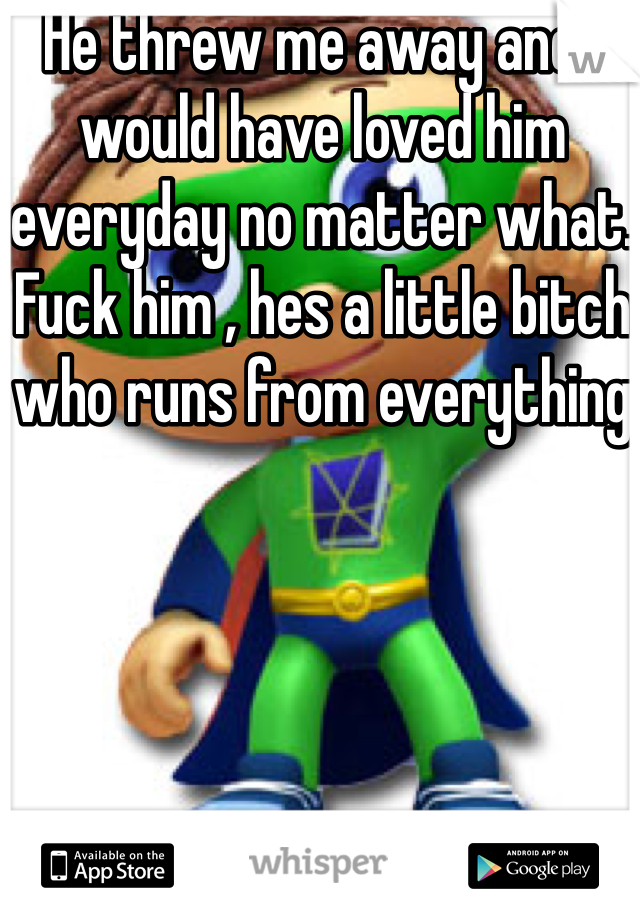 He threw me away and i would have loved him everyday no matter what. Fuck him , hes a little bitch who runs from everything