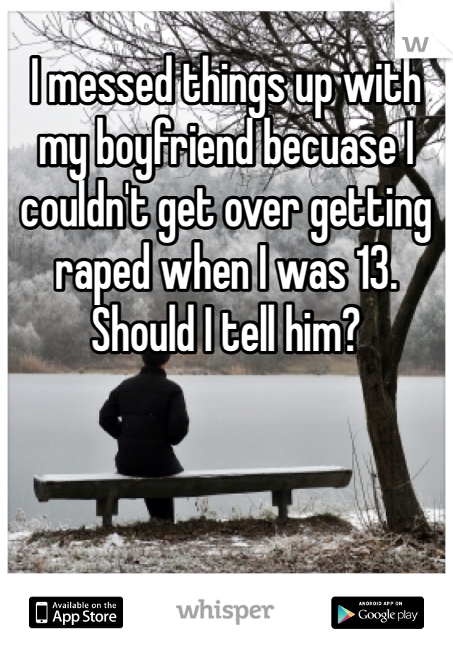 I messed things up with my boyfriend becuase I couldn't get over getting raped when I was 13. Should I tell him? 