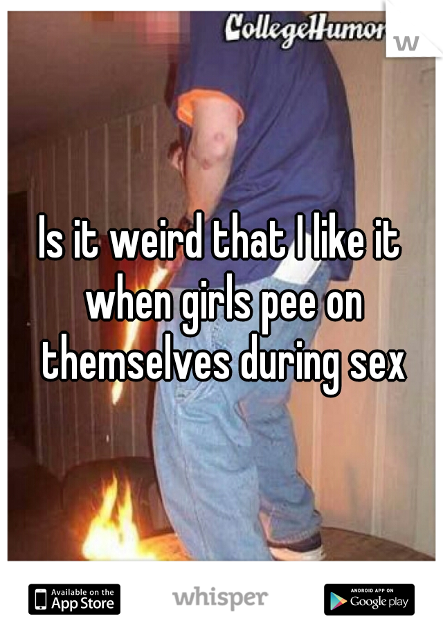 Is it weird that I like it when girls pee on themselves during sex