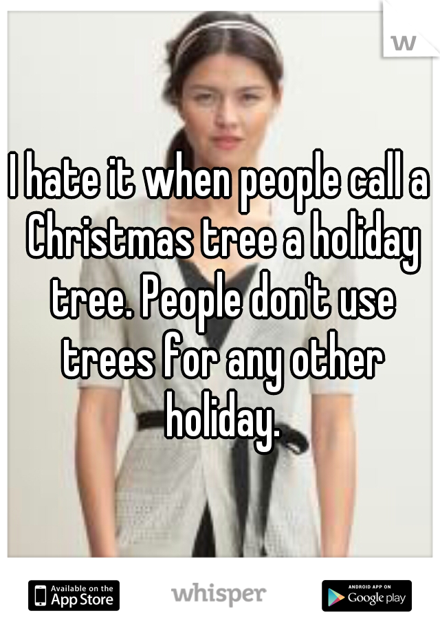 I hate it when people call a Christmas tree a holiday tree. People don't use trees for any other holiday.