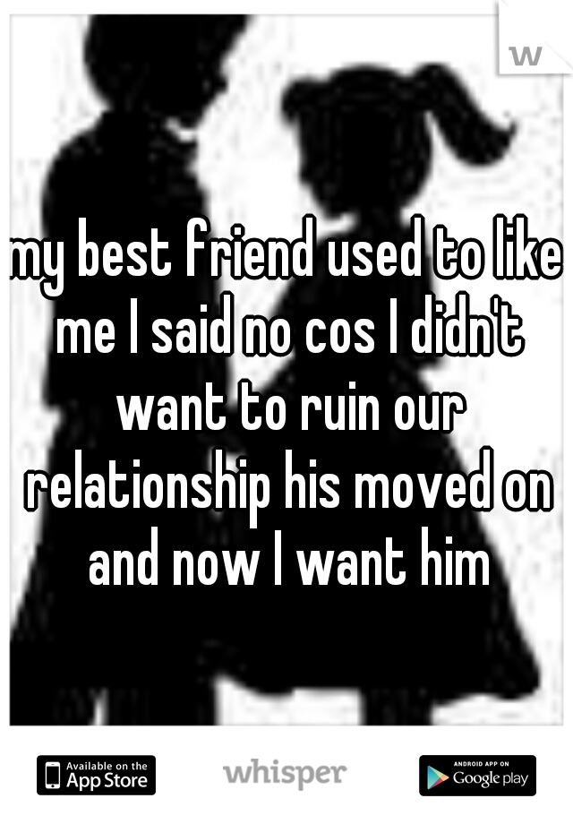 my best friend used to like me I said no cos I didn't want to ruin our relationship his moved on and now I want him