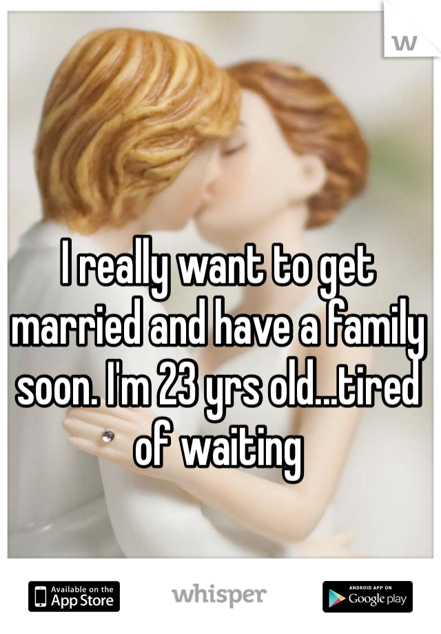 I really want to get married and have a family soon. I'm 23 yrs old...tired of waiting