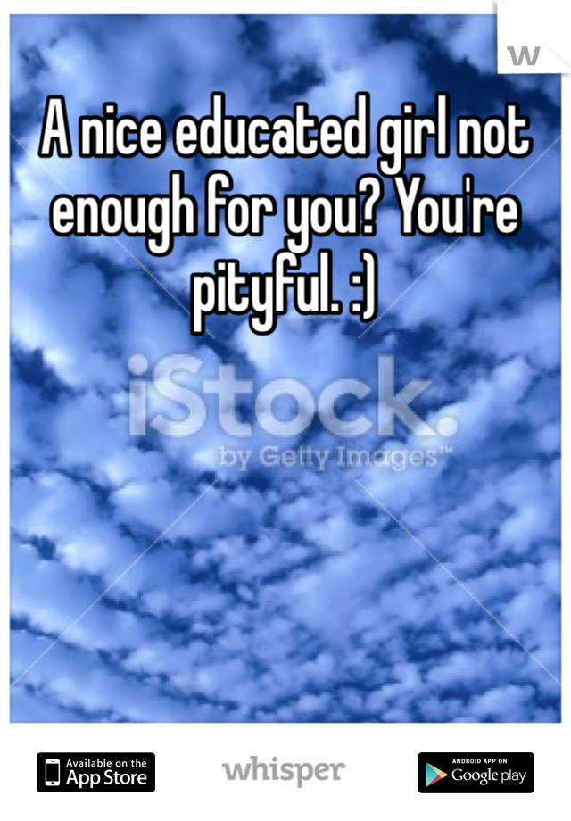 A nice educated girl not enough for you? You're pityful. :)