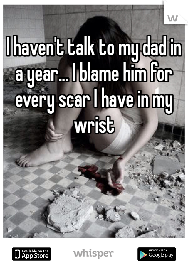 I haven't talk to my dad in a year... I blame him for every scar I have in my wrist 