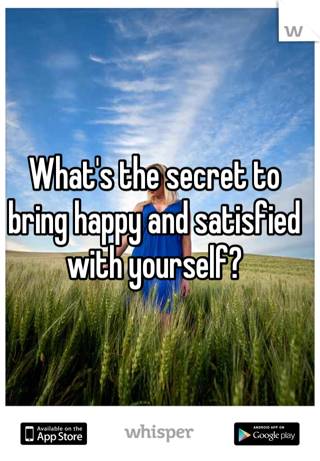 What's the secret to bring happy and satisfied with yourself?