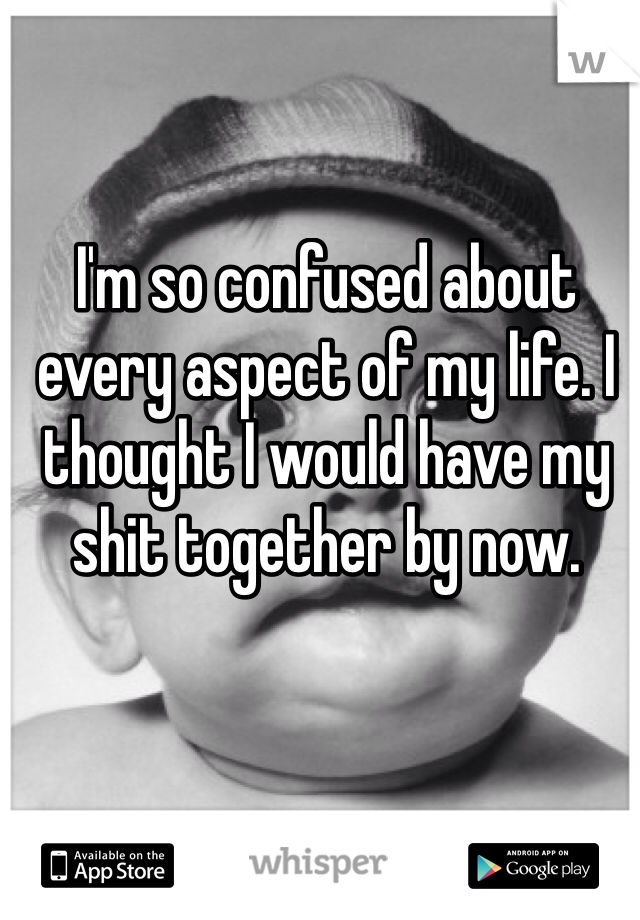 I'm so confused about every aspect of my life. I thought I would have my shit together by now. 