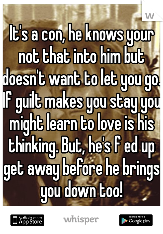 It's a con, he knows your not that into him but doesn't want to let you go. If guilt makes you stay you might learn to love is his thinking. But, he's f ed up get away before he brings you down too!