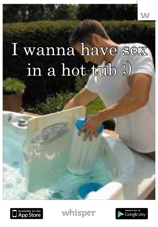 I wanna have sex in a hot tub ;)