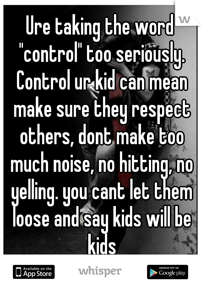 Ure taking the word "control" too seriously. Control ur kid can mean make sure they respect others, dont make too much noise, no hitting, no yelling. you cant let them loose and say kids will be kids