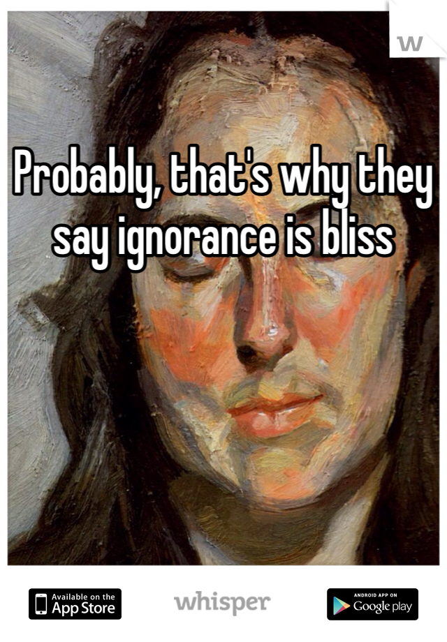 Probably, that's why they say ignorance is bliss 