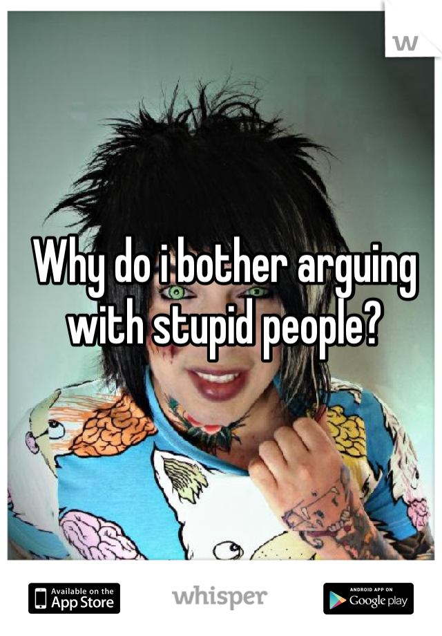 Why do i bother arguing with stupid people?