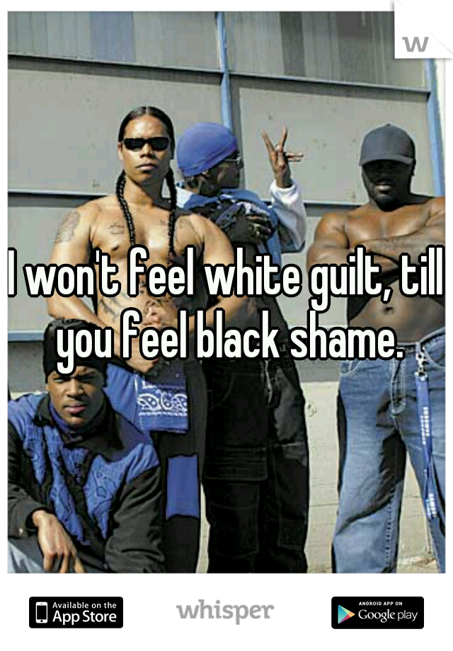 I won't feel white guilt, till you feel black shame.