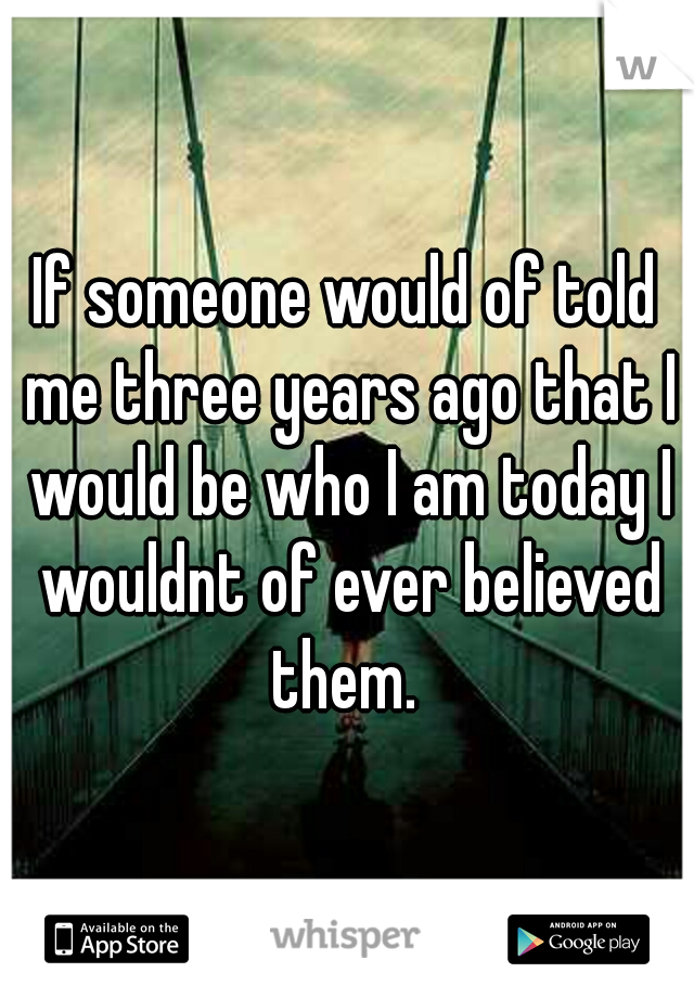 If someone would of told me three years ago that I would be who I am today I wouldnt of ever believed them. 