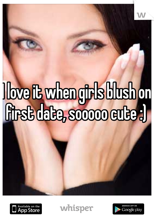 I love it when girls blush on first date, sooooo cute :)