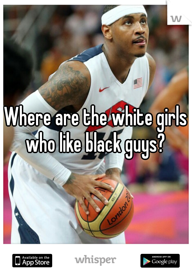 Where are the white girls who like black guys? 