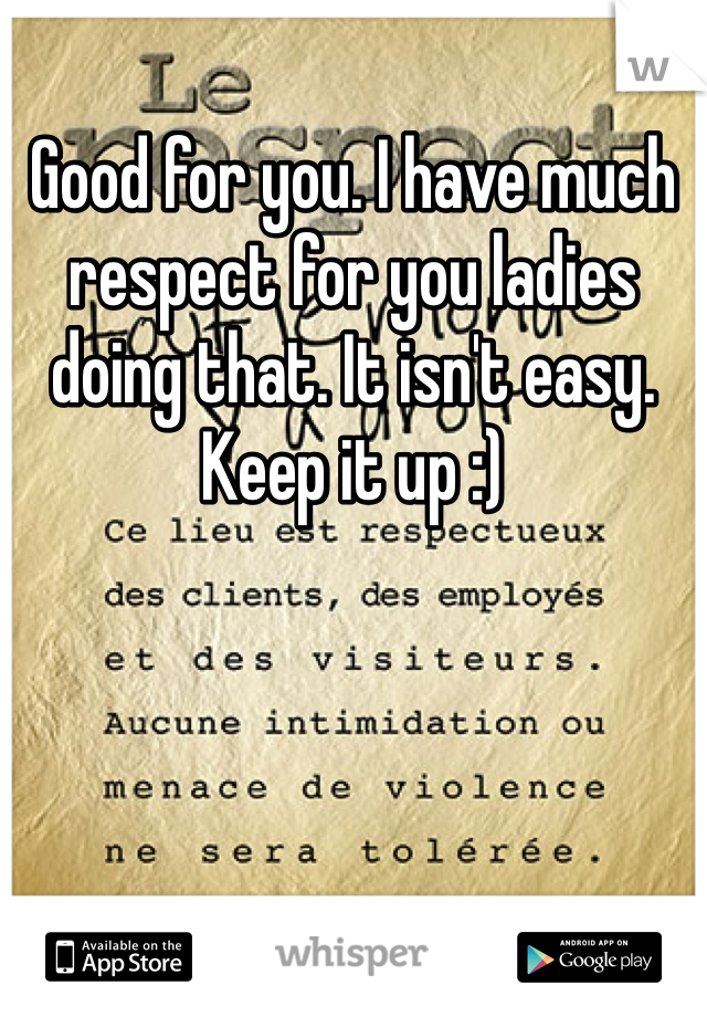 Good for you. I have much respect for you ladies doing that. It isn't easy. Keep it up :)