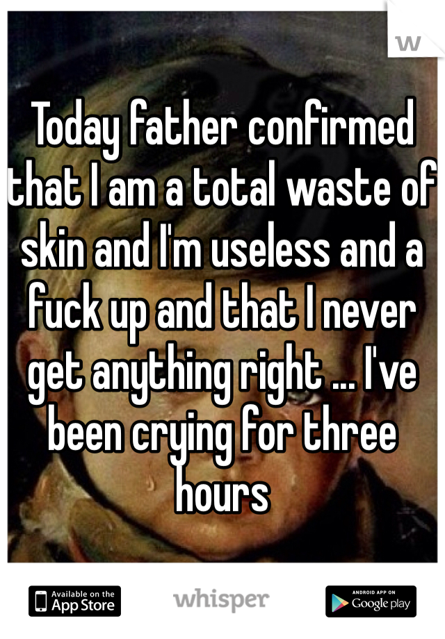 Today father confirmed that I am a total waste of skin and I'm useless and a fuck up and that I never get anything right ... I've been crying for three hours 