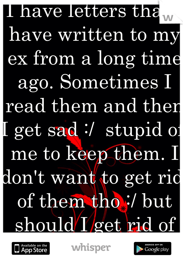 I have letters that I have written to my ex from a long time ago. Sometimes I read them and then I get sad :/  stupid of me to keep them. I don't want to get rid of them tho :/ but should I get rid of them?? 