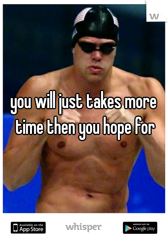 you will just takes more time then you hope for