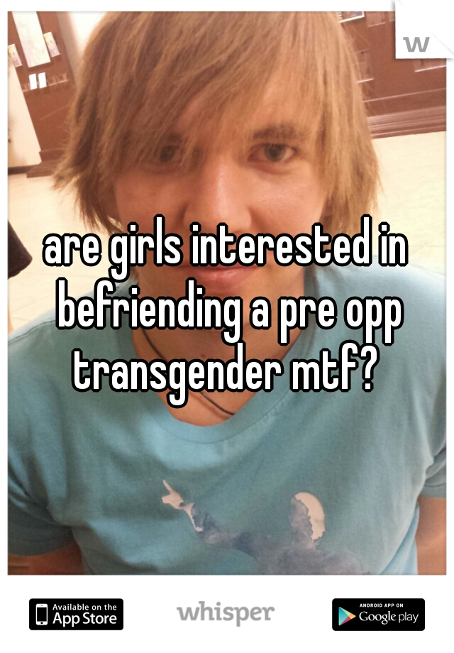 are girls interested in befriending a pre opp transgender mtf? 