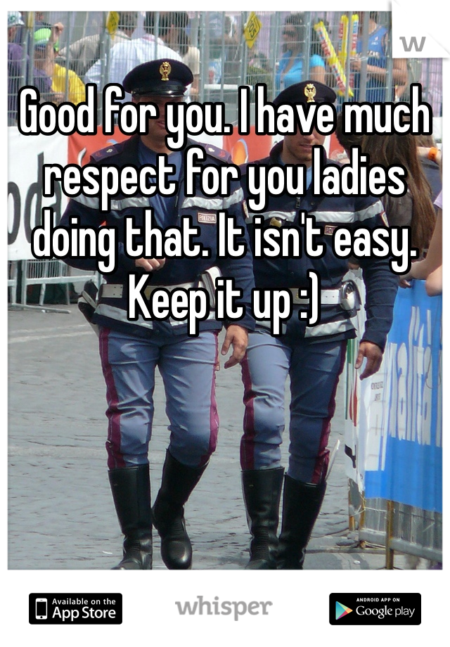 Good for you. I have much respect for you ladies doing that. It isn't easy. Keep it up :)