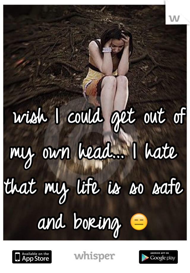 I wish I could get out of my own head... I hate that my life is so safe and boring 😑