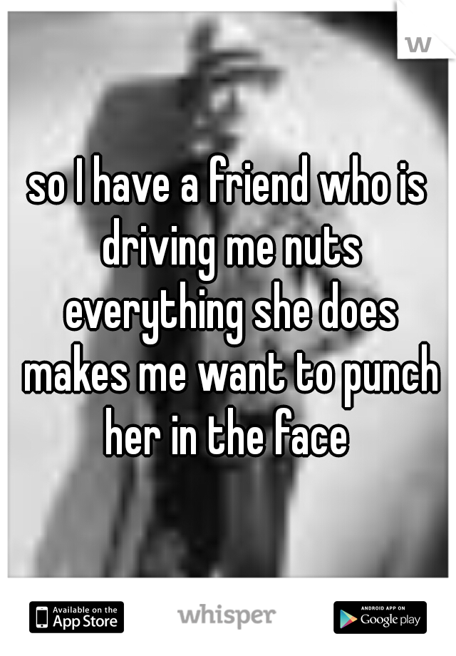 so I have a friend who is driving me nuts everything she does makes me want to punch her in the face 