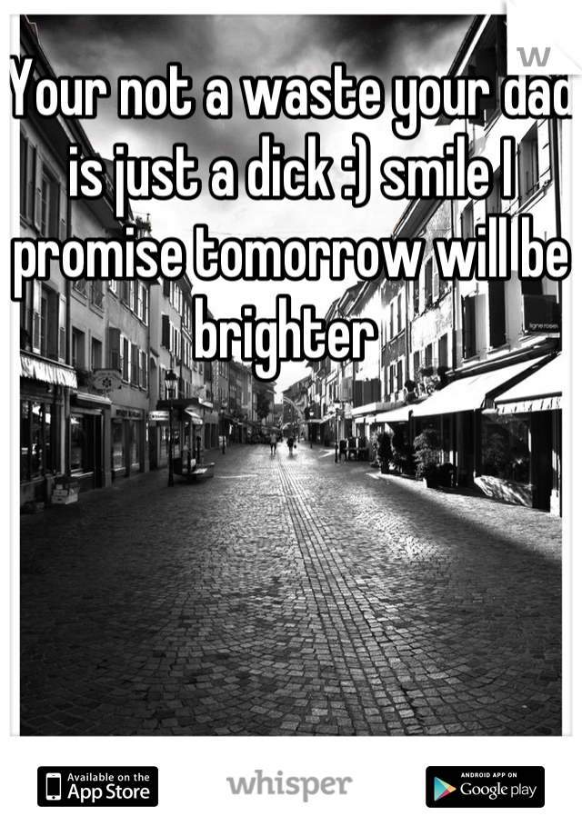 Your not a waste your dad is just a dick :) smile I promise tomorrow will be brighter 