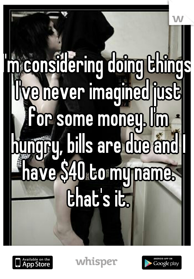 I'm considering doing things I've never imagined just for some money. I'm hungry, bills are due and I have $40 to my name. that's it.