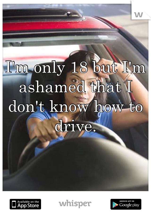 I'm only 18 but I'm ashamed that I don't know how to drive. 