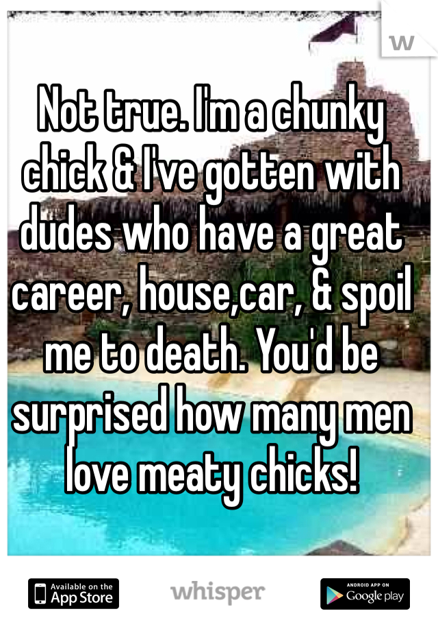 Not true. I'm a chunky chick & I've gotten with dudes who have a great career, house,car, & spoil me to death. You'd be surprised how many men love meaty chicks!