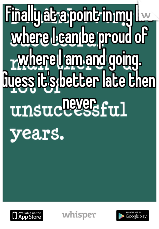 Finally at a point in my life where I can be proud of where I am and going. Guess it's better late then never 