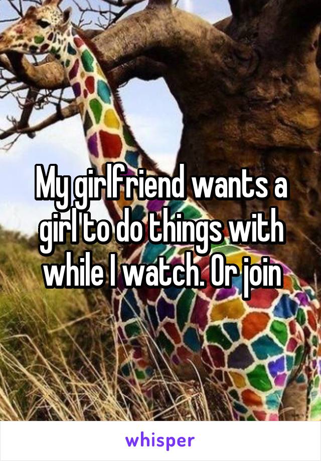 My girlfriend wants a girl to do things with while I watch. Or join