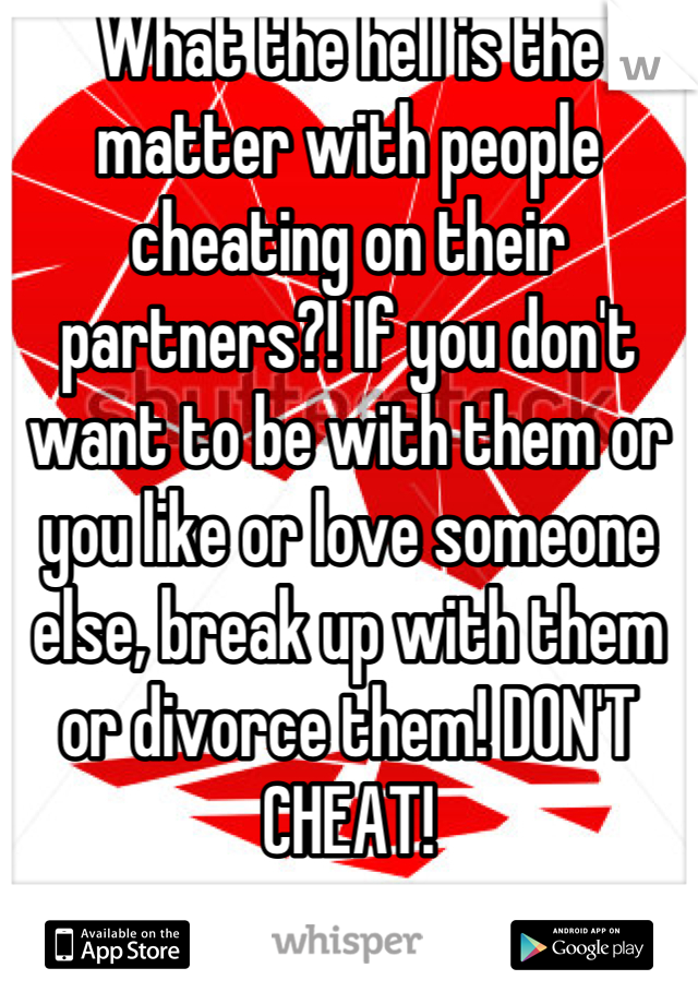 What the hell is the matter with people cheating on their partners?! If you don't want to be with them or you like or love someone else, break up with them or divorce them! DON'T CHEAT!