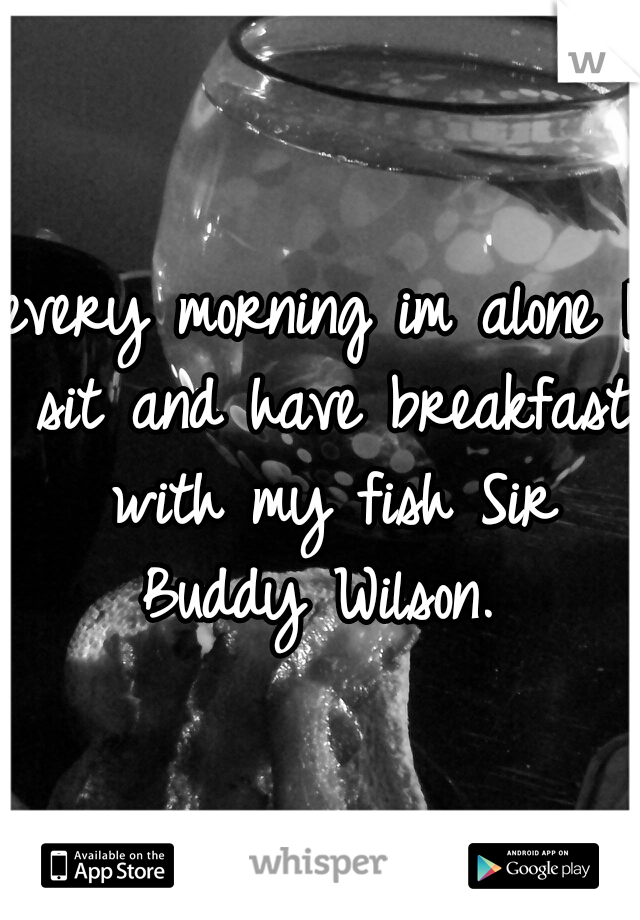 every morning im alone I sit and have breakfast with my fish Sir Buddy Wilson. 