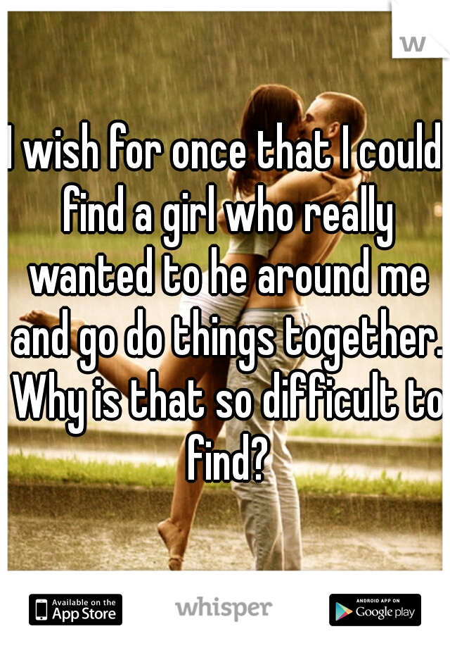 I wish for once that I could find a girl who really wanted to he around me and go do things together. Why is that so difficult to find?