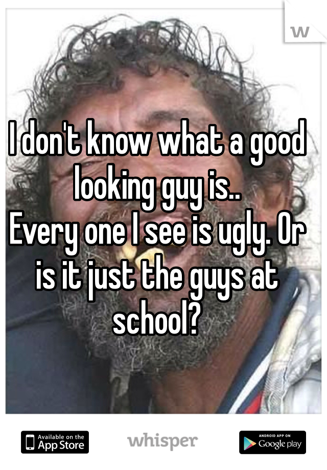 I don't know what a good looking guy is.. 
Every one I see is ugly. Or is it just the guys at school? 