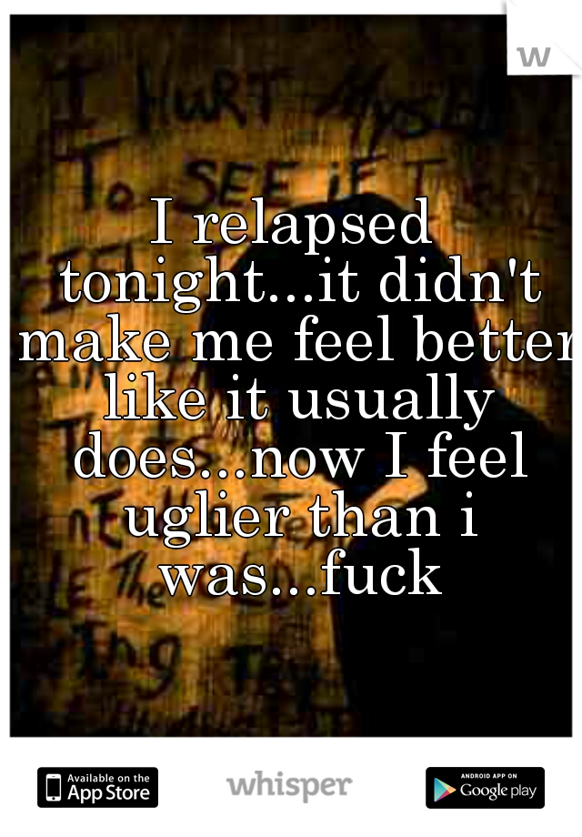 I relapsed tonight...it didn't make me feel better like it usually does...now I feel uglier than i was...fuck