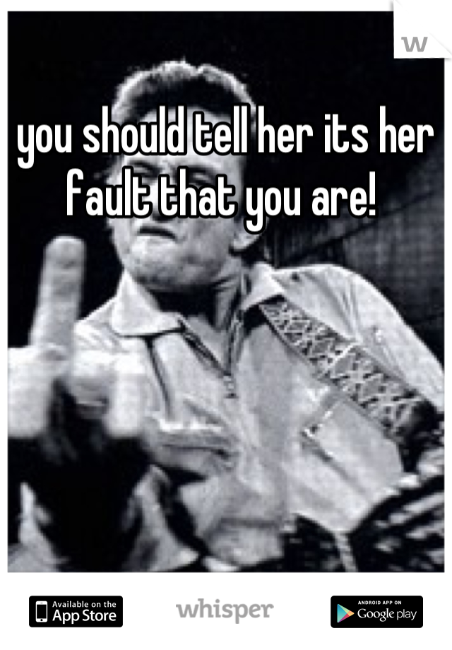 you should tell her its her fault that you are! 