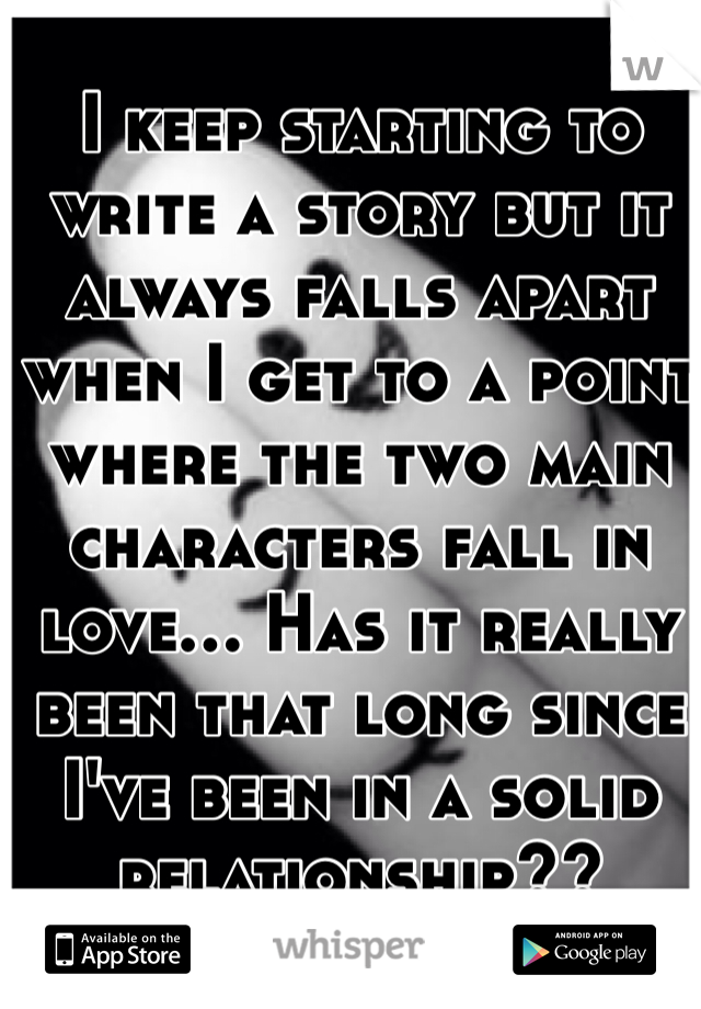 I keep starting to write a story but it always falls apart when I get to a point where the two main characters fall in love... Has it really been that long since I've been in a solid relationship??