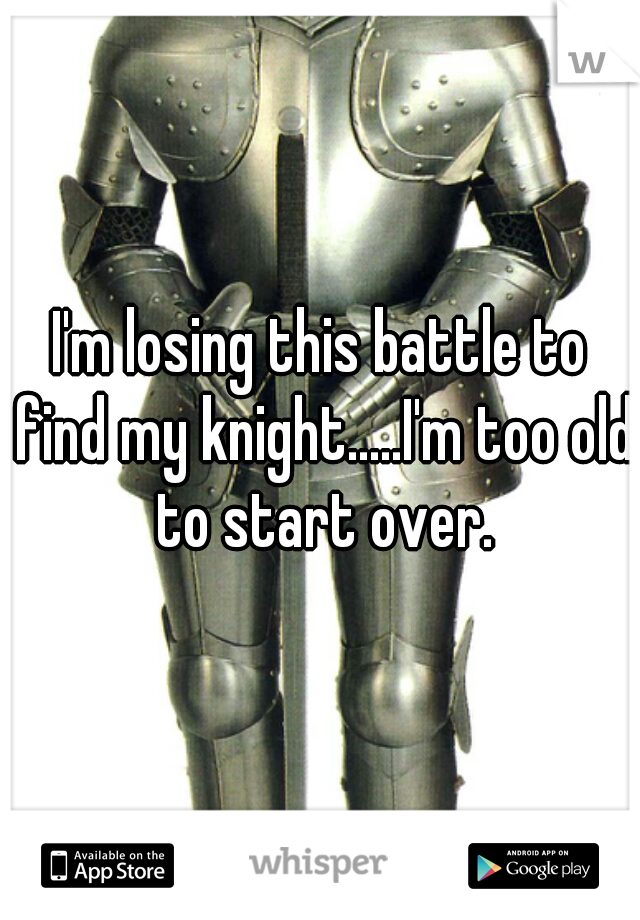 I'm losing this battle to find my knight.....I'm too old to start over.