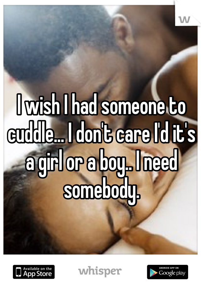 I wish I had someone to cuddle... I don't care I'd it's a girl or a boy.. I need somebody.
