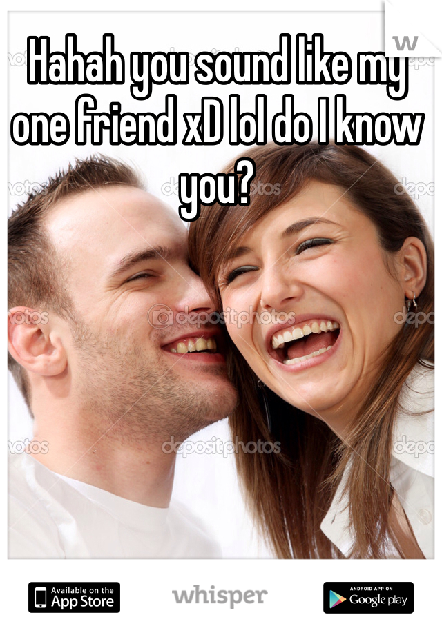 Hahah you sound like my one friend xD lol do I know you?