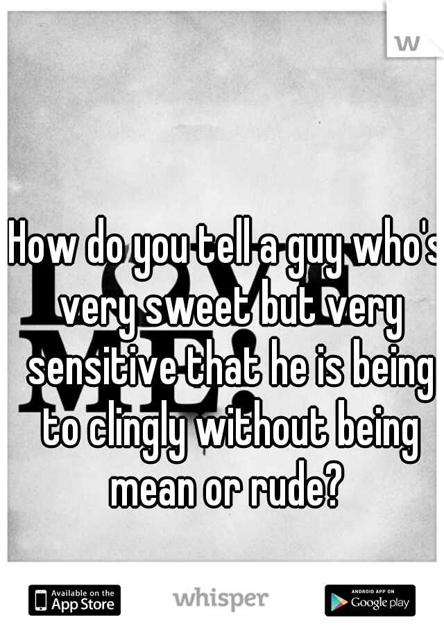 How do you tell a guy who's very sweet but very sensitive that he is being to clingly without being mean or rude? 