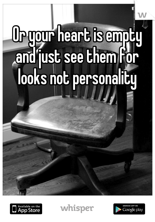 Or your heart is empty and just see them for looks not personality