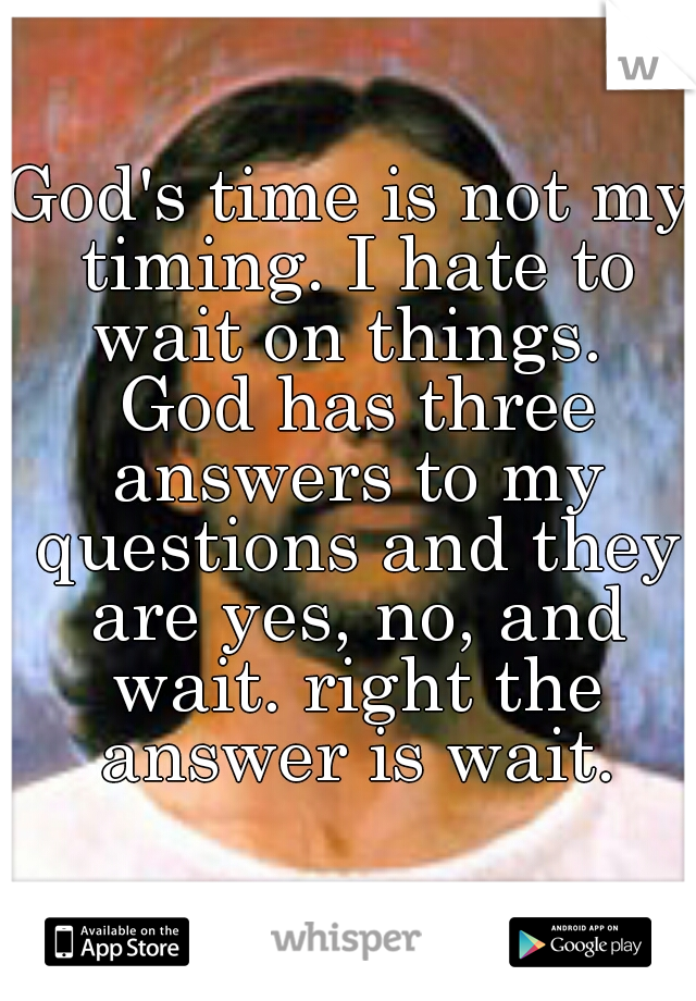 God's time is not my timing. I hate to wait on things.  God has three answers to my questions and they are yes, no, and wait. right the answer is wait.