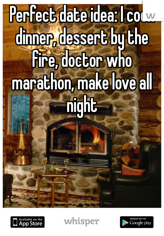 Perfect date idea: I cook dinner, dessert by the fire, doctor who marathon, make love all night