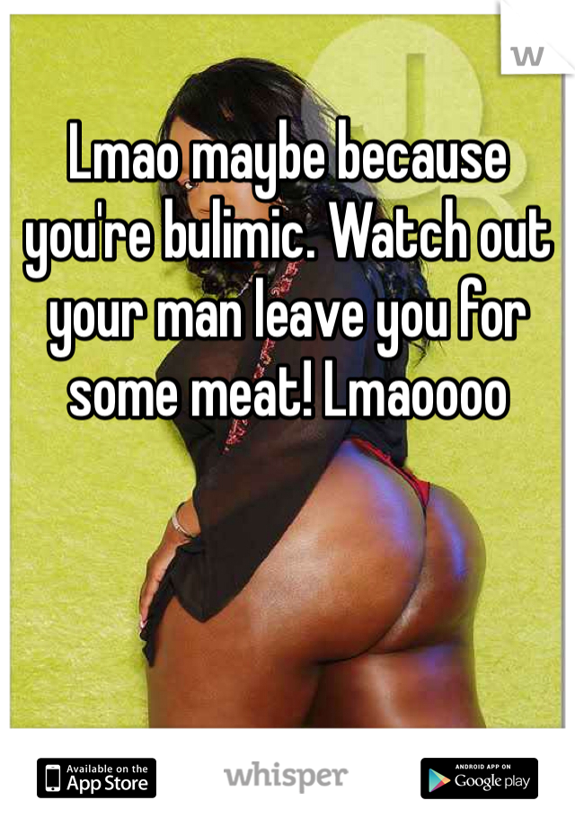 Lmao maybe because you're bulimic. Watch out your man leave you for some meat! Lmaoooo